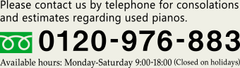 Please contact us by telephone for consolations and estimates regarding used pianos. [Free Dial: 0120-976-883] Available hours: Monday-Saturday 9:00-18:00 (Closed on holidays) 